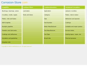 corrosion-store.com: Welcome to Corrosion-Store.com - supplier of graphite, carbon-fiber and ceramic products and materials.
Online inventory of carbon, graphite and ceramic based products. 
Store includes: graphite plates, rods and tubes; high temperature adhesives, epoxies and coatings; 
dry graphite lubricants; carbon fiber rods, tubes and laminates; EDM graphite; carbon rods, bushings and bearings; 
graphite crucibles and molds; graphite insulation; ceramic ropes, tapes, etc.