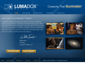 lumadox.biz: Lumadox Media: Creativity that Illuminates
Lumadox℠ Media creates media that teach, inform and inspire. We produce and write documentaries, educational and informational programs, Web-based and other interactive programs, proposals, articles, brochures and more. We are dedicated to spreading knowledge, fostering understanding and helping people the world over to reach their full potential. 