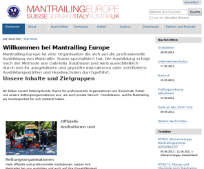 mantrailing-europe.net: Willkommen bei Mantrailing Europe — Mantrailing Europe
Mantrailing-Europe ist eine Rettungshunde Organisation, spezialisiert auf die Ausbildung und den Einsatz von professionellen Mantrailer Teams. Die Ausbildung erfolgt nach der Methodik von Gabriella Trautmann und wird ausschliesslich durch von ihr ausgebildete und geprüfte Instruktoren durchgeführt.

Mantrailing Europe bietet Seminare, Workshops und Prüfungen an. In der Schweiz arbeitet die Organisation eng im Verbund mit dem Zivilschutz, Polizei und anderen Rettungsorganisationen zusammen.