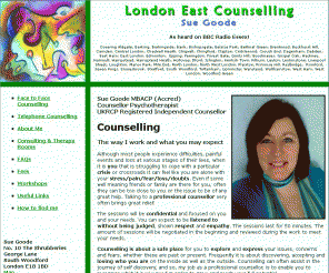 londoneastcounselling.co.uk: Counselling by counsellor psychotherapist in Liverpool St. E1 & South Woodford 
Counselling service in Central & East London and Romford, Essex. Sue Goode - Integrative therapist.  Anger Management Therapist & Cognitive Behavioural Therapist (CBT). 