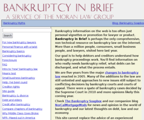 moranlaw.net: Bankruptcy in Brief: bankruptcy law and alternatives by California bankruptcy lawyer
Guide to bankruptcy for individuals and creditors, including alternatives to bankruptcy, how to file bankruptcy, preserving your rights as a creditor, support and marital law and getting relief from taxes in bankruptcy