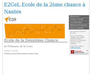 e2cel.org: E2CeL Ecole de la 2ème chance à Nantes
Le concept de l’École de la Deuxième Chance de l’Estuaire de la Loire de Nantes, repose sur l’alternance en entreprise et l’individualisation des apprentissages dans
le cadre d’une remise à niveau des savoirs de base.
Cette formation personna