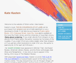 katekasten.com: Kate Kasten - Home
Welcome to the website of fiction writer, Kate Kasten.Kasten's novel, THE DE-CONVERSION OF KIT LAMB can be purchased from amazon.com as a trade paperback or as a download to Kindle. It can also be purchased at Prairie Lights Books, 15 S. Dubuque Street, Io