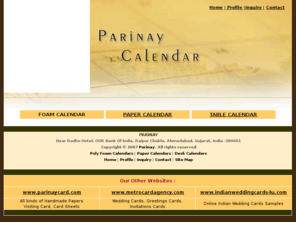 parinaycalendar.com: Welcome to Parinay Calendars
PARINAY Calendar is leading manufacturers and exporter of international standard calendars from India. PARINAY Calendars Picture, Date, Table, Pocket - The most economical and effective mode of publicity-keep you in constant contact with your existing clients and develop new ones, too. You can order online, following type of calendars through our website: Poly foam Calendar, Table/Desk Calendar, Paper Calendar, Pocket Calendar.