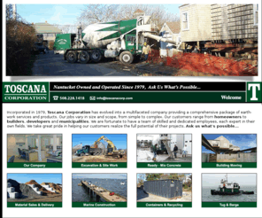 toscanacorp.com: Toscana Corporation | Nantucket, MA | a multifaceted company providing a comprehensive package of earth-work services and products.
Toscana Corporation on Nantucket MA since 1979. Excavation, Site Work, Ready Mix Concrete, Building Moving, Material Sales, Tug & Barge, Marine construction, Containers & Recycling.