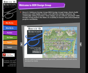 bdrdesign.com: BDR Design Group, Theme Park Design, Waterpark Design, Museum Design, Resort Hotel Design, Entertainment Design, Master Planning, Bruce D. Robinson Design Group
Bruce D. Robinson Design Group. Specializes in conceptual and themeatic design for the entertainment industry, including project development, master planning, site and landscape development, and architectural concept design, interiors, graphics and signage.