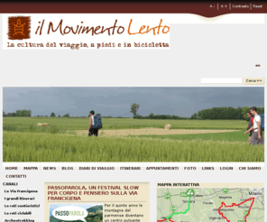 viefrancigenedelsud.com: Viaggi a piedi e in bicicletta - il Movimento Lento
Il Movimento Lento è un network di persone che promuove e valorizza trekking a piedi e in bicicletta in Italia. I nostri volontari tracciano nuovi e vecchi itinerari mettendo gratuitamente a disposizione sul nostro sito mappe e materiale utile a chi vuole viaggiare con lentezza in Italia.