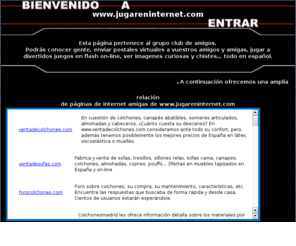 jugareninternet.com: Amigas y amigos para ligar, chistes, imágenes y flash divertidos En español
jugareninternet: Hacer amigos y amigas, encontrar pareja o ligues, amor. Juegos en flash gratis, bromas, imágenes divertidas, postales virtuales de navidad, amor, animadas, cumpleaños, romanticas, cartas astrales, concursos y otras cosas curiosas o raras.