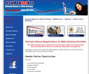 diskman.net: Domain Names & Web Hosting ~ Melbourne ~ Sydney ~ Gold Coast ~ Brisbane
We provide domain names, web hosting, web design & support to, Web Designers, Graphic Artists, Accountants, Business Consultants and of course the General Public