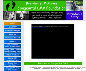 cmvfoundation.org: Brendan B. McGinnis Congenital CMV Foundation main page
Founded in 2007, the Brendan B. McGinnis Congenital CMV Foundation was the first non-profit established to raise awareness of CMV and remains the only non-profit in the world dedicated to financially supporting CMV vaccine research. Help us eradicate CMV!