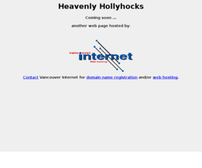 heavenlyhollyhocks.com: VANCOUVER INTERNET - Your ISP for Vancouver, BC, Canada
Vancouver Internet provides web page hosting, web page design, internet advertising, and internet dialup services. Vancouver Internet is proud to serve the greater Vancouver area of British Columbia, the Lower Mainland, and the Fraser Valley.  We include the following areas: Vancouver, North Vancouver, West Vancouver, Burnaby, Richmond, New Westminster, Delta, Tawassen, White Rock,  Surrey, Coquitlam, Port Coquitlam, Port Moody, Haney, Pitt Meadows, Maple Ridge, Langley, Aldergrove, and Bowen Island.  All areas in the Lower Mainland of BC, Canada.