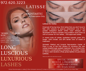 latissedallas.com: Latisse for Dallas - Longer, Thicker, Darker Lashes
Latisse for Dallas - Want longer, luxurious lashes?  Latisse is an FDA approved treatment to give you longer thicker and darker lashes. Live in the Dallas/Fort Worth (DFW) area? Call our Dallas or Plano offices to schedule a complimentary consultation today!