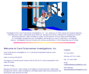 carolsciannameoinvestigations.com: Carol Sciannameo Investigations Tampa bay Florida private investigations Tampa Bay Investigations
Hire Investigators from Carol Sciannameo Investigations Inc to assist 
		you in child custody, child abduction, nationwide asset searches, background checks, employment background checks,
		public record research, discreet and confidential, in the Tampa Bay Area