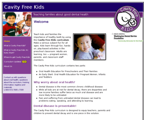 cavityfreekids.org: Cavity Free Kids - Welcome
Preventive dental health education curriculum for classrooms, parents, pregnant women, infants, toddlers for Head Start, ECEAP, WIC, and other programs.