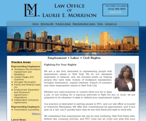 lemorrisonlaw.com: Main Page
Law office of Laurie E. Morrison, New York employment lawyer Laurie E. Morrison is an experienced litigator and legal counselor. She has practiced employment law and litigation for several years in New York City and across the Tri-State area.Workplace Discrimination,  Harassment and Retaliation, Unpaid Wages and Overtime, Wrongful Termination, Family and Medical Leave Act, Employment Separation and Severance Agreements / Negotiaions, Independent Contractor Agreeents, Preventative Counseling