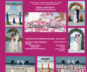 barefoot-weddings.net: Barefoot Weddings®/ Beach Weddings in Florida/ Beach Wedding  Packages/ Florida Beach Wedding
Planning a destination beach wedding in Florida?  Barefoot Weddings will turn your dreams of a romantic wedding on the beach into reality!!  Barefoot Beach wedding Packages on Florida's Emerald Coast beaches. NO shoes needed !   Site contains a variety of beach wedding photos and area information.  Destin, Fort Walton Beach, Okaloosa Island and Navarre Beach.  Affiliate companies offering beach weddings through out Florida, Georgia and Alabama.
We have Happily Married hundreds of couples barefoot on the beach with the white sugar sand between their toes and breath taking sunsets as a back drop.  Simple weddings on the beach, Exotic  beach weddings, tropical weddings, Elegant beach weddings in Florida .We offer original beach wedding arches, aisle ways and more !!!  