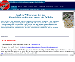 stopp-duebodo.de: Stopp DüBoDo - Die Homepage der Bürgerinitiative gegen die
    DüBoDo
Hier erfahren Sie, welch ein monstroeses Unternehmen die DüBoDo ist, was es mit der sogenannten Bochumer Lösung auf sich hat, und warum und wie die Bürgerinitiative diesen verkehrstechnischen und umweltschädlichen Unsinn verhindern will, der die Lebensgrundlagen der Menschen im dicht besiedelten Ruhrgebiet zerstört.