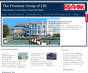 thebeachhavenrealtor.com: The Freeman Group | Long Beach Island
Welcome to Freeman Group. The complete site for searching the Long Beach Island market, keeping up with real estate trends and opportunities.  When your buying or selling real estate you are involved in what is likely one of the largest and most important financial decisions in your life. In order to make the best decisions, you need a real estate agent with a proven record of success.  Ed Freeman has that record and approaches every real estate transaction whether buying or selling from a thoughtful, and logical point of view, just as any other important financial decision. His track record and testimonials speak for themselves. His cares about his clients decisions and ensures that they are making the right ones. When it comes time for your to be represented in real estate whether your buying or selling be sure to think of Ed Freeman to guide you.