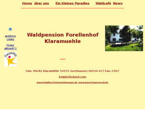 pieritz-klaramuehle.de: mosel ferienwohnung familie klaramühle: Ferienwohnungen - Gästezimmer - Restaurant - idealer Familienurlaub
Ferienwohnungen, Gästezimmer, Waldcafé, Naturminigolf,...Mosel - Ferien in unserem idyllischen Mittelmoselseitental mit gr. Freizeit- und Erholungsgelände, Wald, Wasser, Wiesen satt; ideal für Familien, Wanderer, Weinfreunde, Naturfreaks und alle Streßopfer - relaxen pur in der Klaramühle!