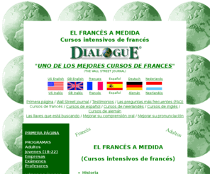 hablarfrances.com: cursos intensivos de francés / UNO DE LOS MEJORES CURSOS DE FRANCES(The Wall Street Journal)
DialoguE, cursos intensivos de francés - EL FRANCS A MEDIDA - Historia,Una enseanza de alto nivel,Un programa a medida,El francs 24 horas al da,Un ambiente agradable,Una estancia confortable,Eleccin de su estancia,Dnde estamos?