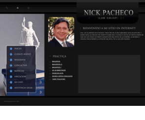 pachecotuabogado.com: Nick Pacheco Law - Defensa Contra Foreclosure - Bancarrota Capitulo 7 - Capitulo 13 - BK7 - BK13
En Nick Pacheco Law Group, LLC nuestra mision es dar una representacion justa, honesta a aquellos que necesitan ayuda legal. Siempre que se puede trabajamos contra resultados. Nosotros le representamos agresivamente, dandole consejeria de calidad, y logramos las metas mediante compromiso, dedicacion y etica. La comunicacion con nuestros clientes es prioridad. Nos esforzamos por mantener eficiencia y utilizar tecnologia para dar un servicio al cliente de excelencia