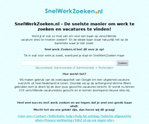 snelwerkzoeken.nl: SnelWerkZoeken.nl - De snelste manier om werk te zoeken en vacatures te vinden.
De snelste manier om een vacature of baan te vinden. Wij zoeken direct voor jouw meer dan 316 vacaturesites af.