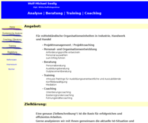 wseelig.com: w_seelig_home systemische analyse beratung begleitung coaching
W.Seelig bietet Ihnen eine individuelle und nur auf Ihren Bedarf ausgerichtete Beratung.Dafür gibt es keinen Standard. Es bedarf ein hohes Mass an persönlichem Engagement und Vertrauen!  