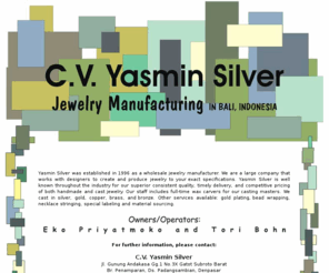 yasminsilver.com: CV. Yasmin Silver - Wholesale Jewely Manufacture - Bali
Yasmin Silver is well known throughout the industry for our superior consistent quality, timely delivery, and competitive pricing of both handmade and cast jewelry.