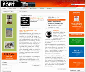 fortheloveofport.org: Home | For The Love of Port
For The Love of Port provides comprehensive information and professional reviews of Vintage Port, Madeira and Douro wines, including a detailed database of Port tasting notes. The FTLOP Forum, hosted by Port Wine expert Roy Hersh, is the largest Port Forum on the Web and allows you to interact with other Port, Madeira and Douro wine enthusiasts around the world.