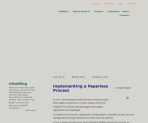 e-safebox.net: eOriginal
eOriginal eCore protects and manages Electronic Original documents. eCore's SmartSign software creates and binds electronic signatures to their documents, creating an 'Authoritative Copy'. eCore tamper-seals and tracks all deposits to its electronic vault, thus ensuring compliance and anforceability of the original eNote, eContract, eMortgage, or other electronically signed original document.