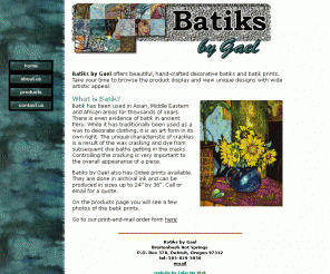 batiksbygael.com: Batiks by Gael
Batiks by Gael offers beautiful, hand-crafted decorative batiks and batik prints. A unique aspect of Gael's batiking work is the full spectrum of color used.  We believe a livable world is everyone's business and that profit can never be used as an excuse for being environmentally or socially irresponsible.