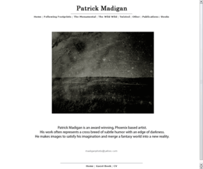 patrickmadigan.com: Patrick Madigan Portfolio - Following Footprints, The Monumental, The Wild Wild, Reconstructed Memories, Twisted, Movement Studies, The Woods, Pregnancy, Other, Publications / Books
Patrick Madigan is a contemporary photographic artist .  He uses his photography to explore different ways of looking at life, death, humor, the grotesque, and art.  As a photographer he has created many portfolios including The Wild Wild , Twisted, Mono No Aware, and Evolution of the Flesh .