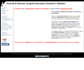 pericolidiinternet.it: Pericoli di internet | Progetti educativi nuove tecnologie | Psicologia, informatica, educazione e teatro | Pericoli di Facebook, cyberbullismo, pro-ana | Michele Facci
Pericoli di internet: progetti educativi sulle nuove tecnologie. Tra psicologia, informatica, teatro e design. Esperti in psicologia di internet, social network, chat, cyberbullismo, pro-ana e pro-mia, emo, pericoli di facebook.