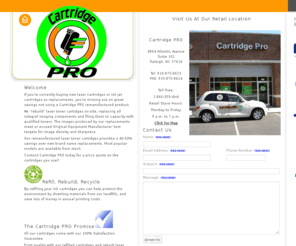 cartridgepro.net: Cartridge PRO - Remanufactured Toner Cartridges and Refilled Inkjets, Retail Refill Service, Raleigh, NC 27616
Cartridge PRO - Come visit our retail store located 4904 Atlantic Avenue Raleigh, NC 27616. We refill all inkjet cartridges and remanufacture laser toner cartridges onsite. Trade your empty cartridge in and leave with a full one. Most cartridge types are readily available to purchase from stock, others are filled while you wait. We also stock many compatible brands of dot matrix printer and thermal ribbons. Call us for a price quote on the cartridges you use. Save up to 50% of the cost of new OEM replacements. Free delivery for orders $50.00 and up within our service area. We have a 100% satisfaction guarantee. Works as good as a new one or your money back!