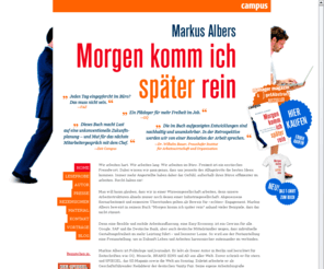 morgenkommichspaeterrein.de: Markus Albers: Morgen komm ich später rein | Campus-Verlag
Markus Albers ist Politologe und Journalist. Er lebt als freier Autor in Berlin und berichtet für Zeitschriften wie Vanity Fair, AD und Monocle aus aller Welt. Im August 2008 erschien sein Buch Morgen komm ich später rein.