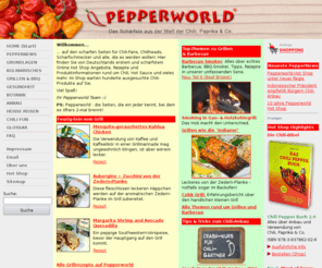 pepperworld.com: Startseite - PEPPERWORLD - Das Schärfste aus der Welt von Chili, Hot Sauce und Co.
Pepperworld - Die Site für Chilis und alles, was scharf, hot und spicy ist. Hier dreht sich alles um Capsicum, Chili Peppers, Pfeffer, Hot Sauce und Salsa. Von hier gehts auch zum Pepperworld Hot Shop mit hunderten Chili-Produkten.