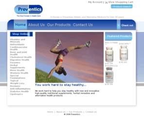 preventics.com: Preventics - Home
Preventics is a pioneer in preventive, holistic, and alternative medicine over 30 years. We work hard to help you stay healthy with new and innovative high-quality nutritional supplements, herbal remedies and alternative health products.