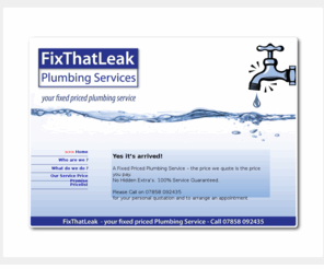 fixthatleak.co.uk: FixThatLeak - A Fixed Price Plumbing Service
A Fixed Priced Plumbing Service – the price we quote is the price you pay. 
No Hidden Extra’s. 100% Service Guaranteed.