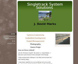 jdavidmarks.com: J. David Marks -
Systems EngineeringEmbedded DevelopmentProject ManagaementPhotographyDance PropsHow are these related?  Let me introduce myself.  My name is J. David Marks.  I was born and raised in the Colorado Front Range. I have worked with Software in an R&D environme