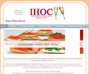 caviar.bc.ca: Caviar Canada, Vancouver Caviar to Toronto, Calgary from IHOC
The International House of Caviar as IHOC Ltd. Company has been servicing Canadian restaurants, retailers and private clients with high quality caviar products
since 1997.