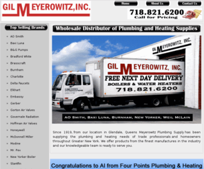 meyerowitzsupply.com: Meyerowitzsupply.com: Plumbing Supplies, Heating Supplies, Boilers, Water Heaters, Radiant Floor Heat , PEX Plumbing Supplies
Meyerowitzsupply is a leading distributor of Heating & Plumbing Supplies.  Our Radiant Floor Heat Products include PEX Tubing, Taco Pumps, Wirsbo, PEX fittings, Honeywell Controls, Mcdonnell Miller, Extrol Tanks, AO Smith Commercial Water Heaters and Bosch, Takagi and Noritz Tankless Water Heaters. Our full line of plumbing supplies includes copper fittings, pvc fittings, copper piping, pvc piping, steel piping,steam fittings, brass fittings, black malleable fittings, AO Water Heaters, Burnham, Weil Mclain and Zurn Grease Traps. Expert Advice, Complimentary Boiler Sizing and Radiant Heat Design.