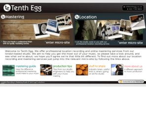 tenthegg.co.uk: Tenth Egg : Location Recording & Mastering Studio
Professional Location Recording and Mastering from Tenth Egg. London-based studio offering location recording & online mastering services to a national client base.