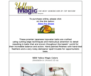 yellowmagiclures.com: Yellow Magic Lures - The Next Generation of Top Water
Yellow Magic Lures are the next generation of top water bass fishing lures - featuring hand painted Japanese designs, these baits are accurate to fish and deadly on bass!