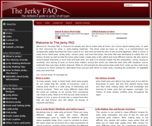 jerkyfaq.com: JerkyFAQ - The Definitive Guide to Beef Jerky and more! - Home
The Jerky FAQ is a resource for makers of beef jerky (and other types) as well as detailing its history and what to look for when you buy jerky online. With recipes for beef jerky, venison jerky and more, The Jerky FAQ is the ultimate resource for those interested in how to make jerky at home, or finding it online., The Jerky FAQ is a resource for makers of beef jerky (and other types) as well as detailing its history and online sources. With recipes for beef jerky, venison jerky and more, The Jerky FAQ is the ultimate resource interested in how to make jerky at home, or finding it online.