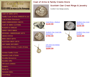 clanbadgerings.com: Scottish Clan Crest Rings & Jewelry
FREE SEARCH! Coat of Arms Store specializing in; Coats of Arms, family crest, family crests, family name histories, last name histories, Coat of Arms Rings, Family Crest Rings, Coat of Arms Gifts and heraldry resource for personalised gifts.  Welcome to The Coats of Arms Store.