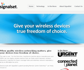 signalset.com: SignalSet, Inc. | Real-time switching between wireless carriers
When quality wireless networking matters, give your devices true freedom of choice. For the first time, machine-to-machine device manufacturers and OEMs can now deploy wireless devices that can freely switch between wireless networks in real-time for fewer coverage holes and seamless network redundancy – all at an affordable low price.