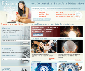 divinastreet.com: Divinastreet: Le portail N°1 des arts divinatoires !
Astrologie, voyance, numerologie, et toutes les techniques des arts divinatoires à votre disposition immédiatement pour repondre a vos questions d'argent, d'amour, de bien etre, et de destinee !