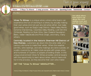 vinestowinesdm.com: Make your own high quality wine without the hassel of owning messy bulky equipment
Vines To Wines is the place for you if you enjoy going to wine tastings, if you belong to a wine tasting club and you're looking for some place to visit, if you're looking for gifts for wine lovers, if you're planning a wedding, or if you're planning a girls night out. Vines To Wines is a unique Iowa wine experience, right here in Des Moines. 