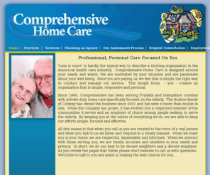 comprehensive-homecare.com: Comprehensive Professional Home Care Deerfield Western Massachusetts
Since 1990, Comprehensive Home Care has been serving Franklin and Hampshire counties with private duty home care specifically focused on the elderly.  The Hudson family of Conway has owned the business since 2001 and has seen it more than double in size.  While the company has grown, it has evolved into a respected member of the communities it serves and an employer of choice among people seeking to serve the elderly.  By keeping you at the center of everything we do, we are able to keep our efforts simple, focused and effective.