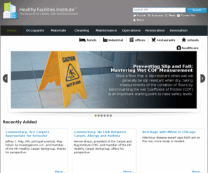 healthyfacilitiesinstitute.org: Better, Safer, & Healthier Facilities and Built Environments - Healthy Facilities Institute
The Healthy Facilities Institute (HFI) strives to provide authoritative information for creating and maintaining clean, healthy indoor environments. Since buildings are ecosystems, HFI works to address the many interrelated aspects of built environments - such as air, water, energy, materials and resources, green cleaning, indoor environmental quality, waste management, people and more - as an integrated or holistic system.  Inasmuch as 'Clean' is a metaphor for healthy indoor spaces, HFI also emphasizes prevention and removal of pollutants or contaminants to help ensure optimum conditions for living, learning and working.